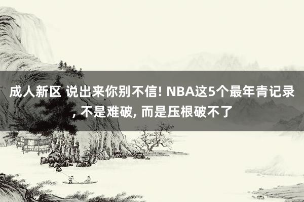 成人新区 说出来你别不信! NBA这5个最年青记录， 不是难破， 而是压根破不了