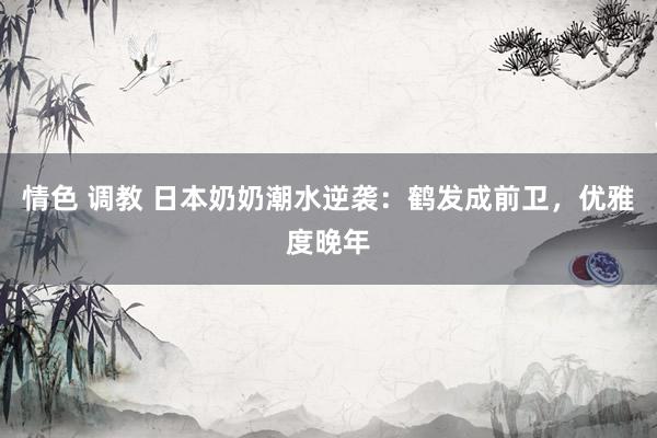 情色 调教 日本奶奶潮水逆袭：鹤发成前卫，优雅度晚年