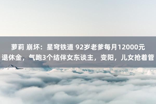萝莉 崩坏：星穹铁道 92岁老爹每月12000元退休金，气跑3个结伴女东谈主，变阳，儿女抢着管