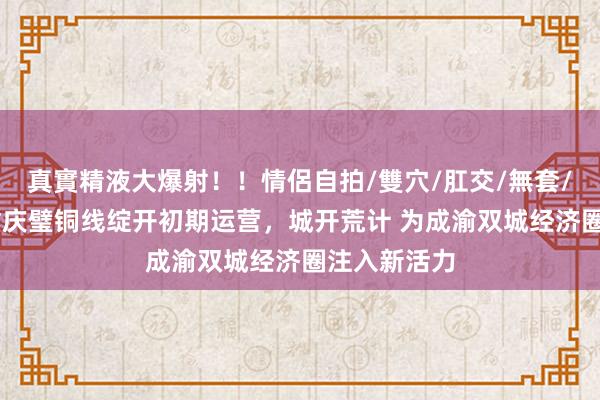真實精液大爆射！！情侶自拍/雙穴/肛交/無套/大量噴精 重庆璧铜线绽开初期运营，城开荒计 为成渝双城经济圈注入新活力