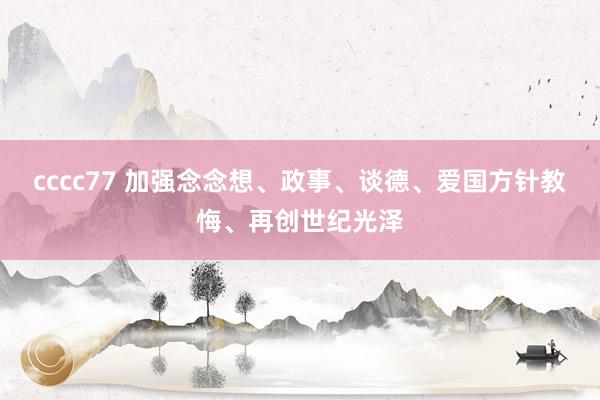 cccc77 加强念念想、政事、谈德、爱国方针教悔、再创世纪光泽
