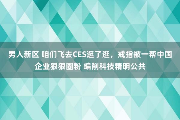 男人新区 咱们飞去CES逛了逛，戒指被一帮中国企业狠狠圈粉 编削科技精明公共