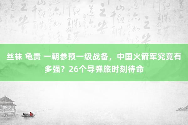 丝袜 龟责 一朝参预一级战备，中国火箭军究竟有多强？26个导弹旅时刻待命