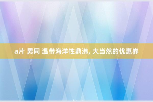 a片 男同 温带海洋性鼎沸， 大当然的优惠券