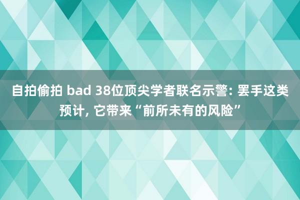 自拍偷拍 bad 38位顶尖学者联名示警: 罢手这类预计， 它带来“前所未有的风险”