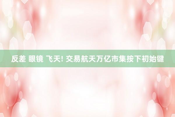 反差 眼镜 飞天! 交易航天万亿市集按下初始键