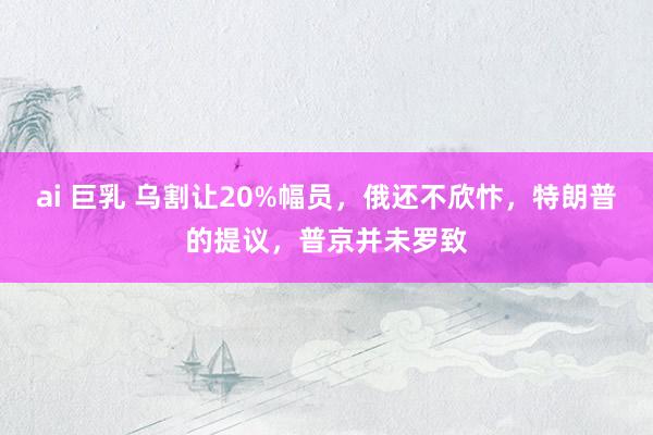 ai 巨乳 乌割让20%幅员，俄还不欣忭，特朗普的提议，普京并未罗致