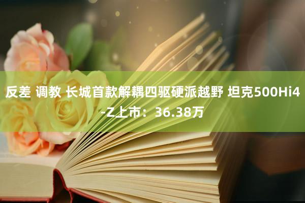反差 调教 长城首款解耦四驱硬派越野 坦克500Hi4-Z上市：36.38万