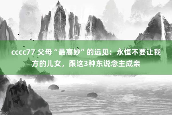 cccc77 父母“最高妙”的远见：永恒不要让我方的儿女，跟这3种东说念主成亲
