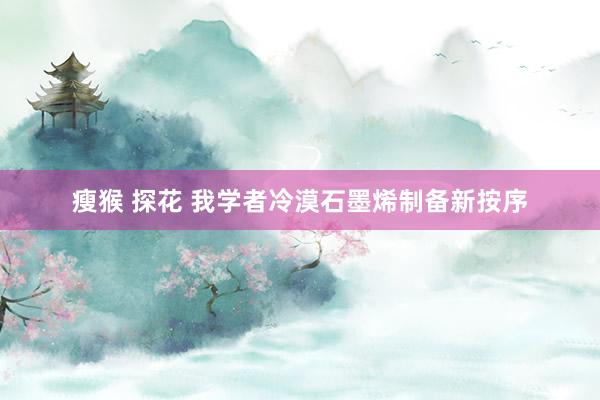 瘦猴 探花 我学者冷漠石墨烯制备新按序