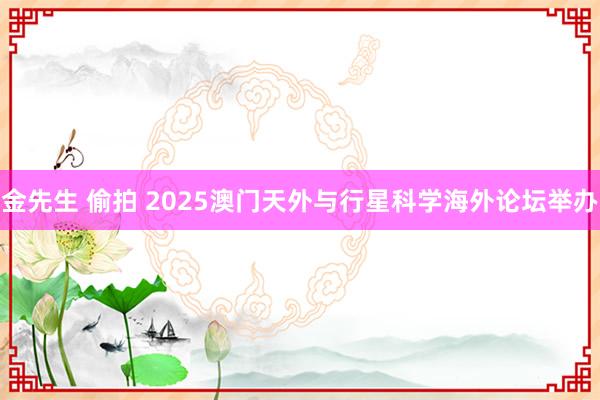 金先生 偷拍 2025澳门天外与行星科学海外论坛举办