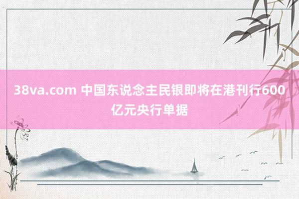 38va.com 中国东说念主民银即将在港刊行600亿元央行单据