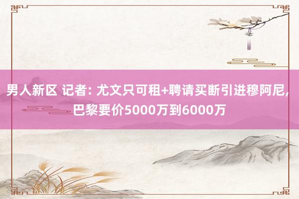 男人新区 记者: 尤文只可租+聘请买断引进穆阿尼， 巴黎要价5000万到6000万