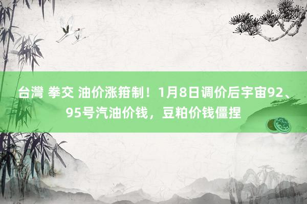 台灣 拳交 油价涨箝制！1月8日调价后宇宙92、95号汽油价钱，豆粕价钱僵捏