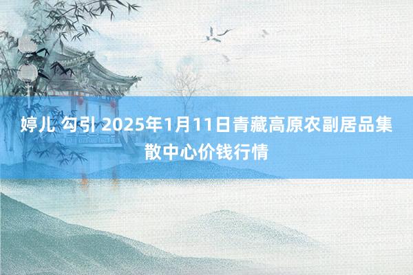 婷儿 勾引 2025年1月11日青藏高原农副居品集散中心价钱行情