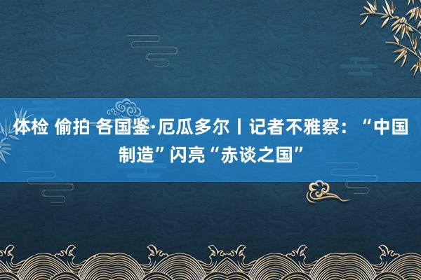 体检 偷拍 各国鉴·厄瓜多尔丨记者不雅察：“中国制造”闪亮“赤谈之国”