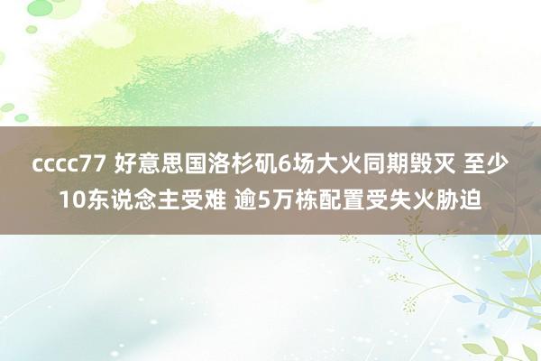 cccc77 好意思国洛杉矶6场大火同期毁灭 至少10东说念主受难 逾5万栋配置受失火胁迫