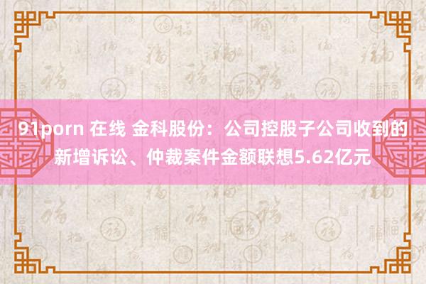 91porn 在线 金科股份：公司控股子公司收到的新增诉讼、仲裁案件金额联想5.62亿元