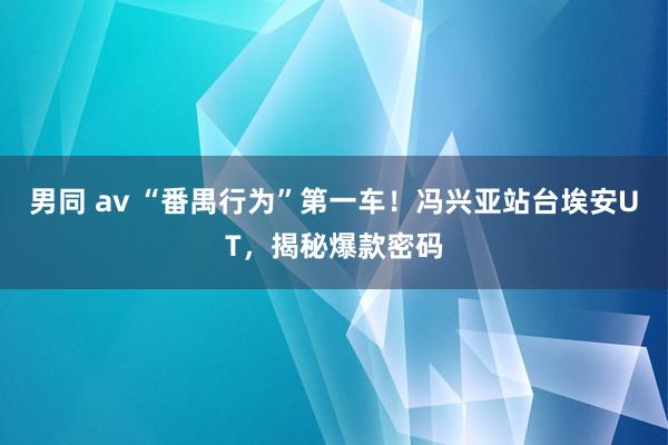男同 av “番禺行为”第一车！冯兴亚站台埃安UT，揭秘爆款密码