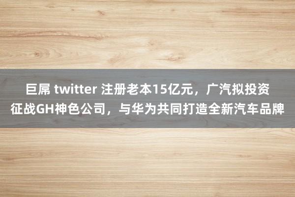 巨屌 twitter 注册老本15亿元，广汽拟投资征战GH神色公司，与华为共同打造全新汽车品牌