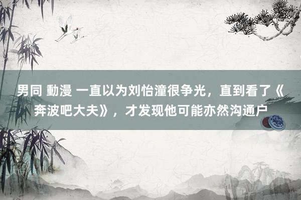 男同 動漫 一直以为刘怡潼很争光，直到看了《奔波吧大夫》，才发现他可能亦然沟通户