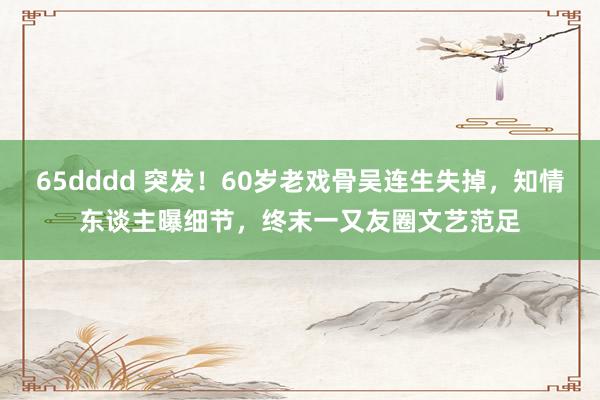 65dddd 突发！60岁老戏骨吴连生失掉，知情东谈主曝细节，终末一又友圈文艺范足