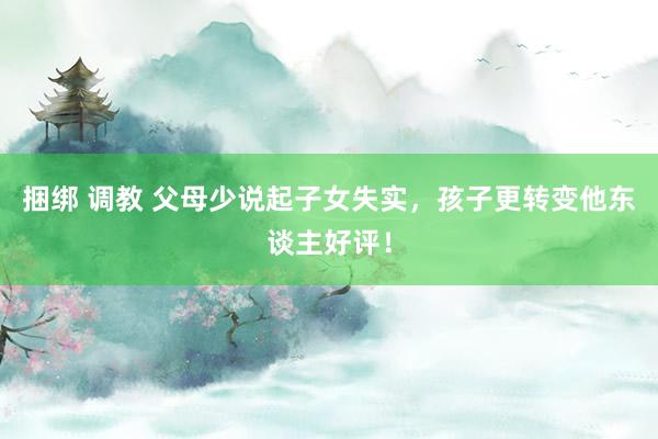 捆绑 调教 父母少说起子女失实，孩子更转变他东谈主好评！