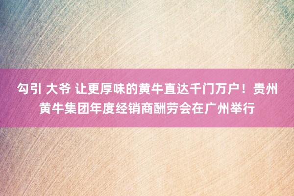 勾引 大爷 让更厚味的黄牛直达千门万户！贵州黄牛集团年度经销商酬劳会在广州举行
