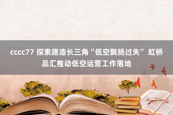 cccc77 探索建造长三角“低空飘扬过失” 虹桥品汇推动低空运营工作落地