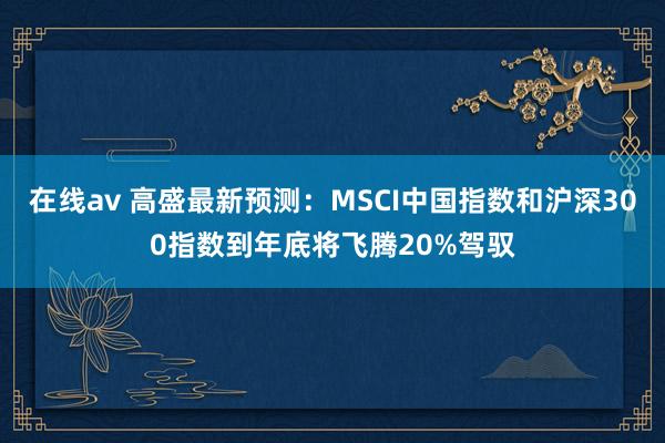在线av 高盛最新预测：MSCI中国指数和沪深300指数到年底将飞腾20%驾驭