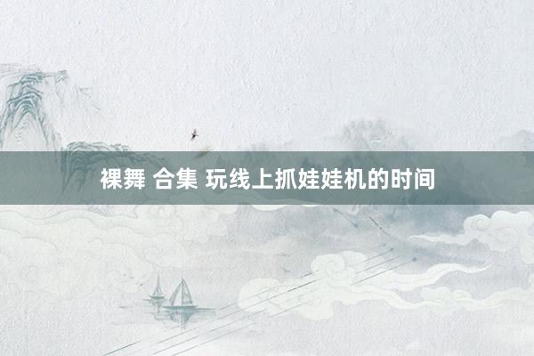 裸舞 合集 玩线上抓娃娃机的时间