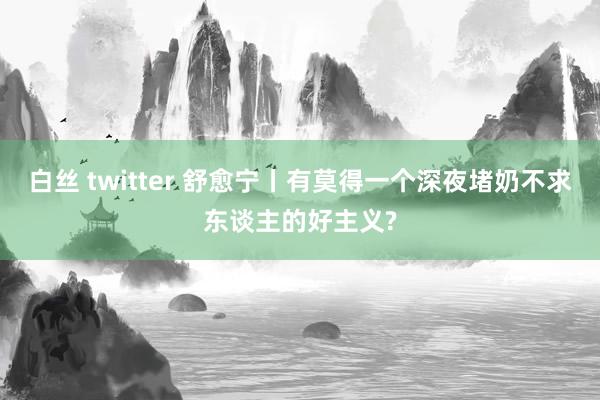 白丝 twitter 舒愈宁丨有莫得一个深夜堵奶不求东谈主的好主义?