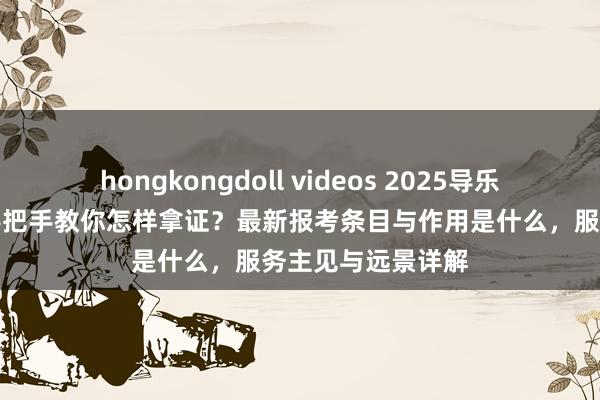 hongkongdoll videos 2025导乐工证怎样登第？手把手教你怎样拿证？最新报考条目与作用是什么，服务主见与远景详解