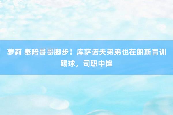 萝莉 奉陪哥哥脚步！库萨诺夫弟弟也在朗斯青训踢球，司职中锋