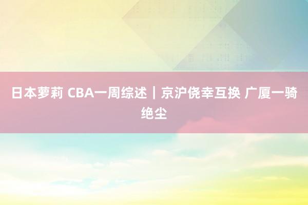 日本萝莉 CBA一周综述｜京沪侥幸互换 广厦一骑绝尘
