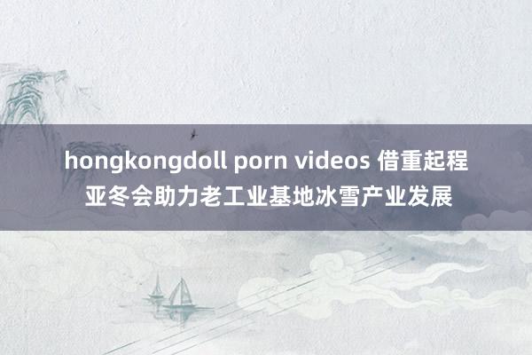 hongkongdoll porn videos 借重起程 亚冬会助力老工业基地冰雪产业发展