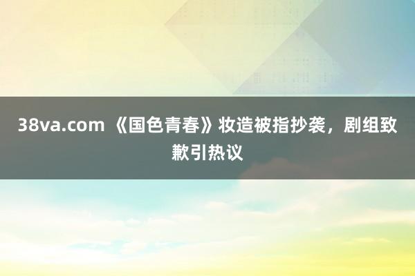 38va.com 《国色青春》妆造被指抄袭，剧组致歉引热议