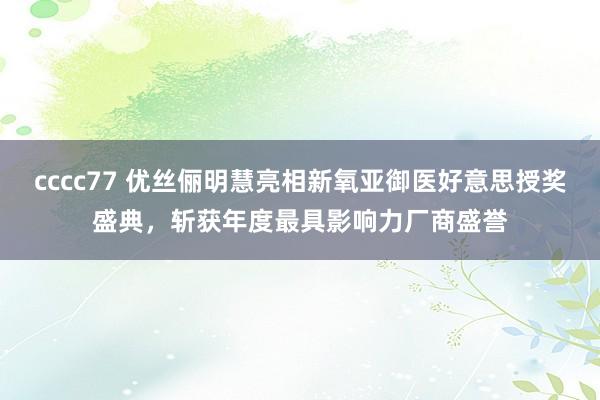 cccc77 优丝俪明慧亮相新氧亚御医好意思授奖盛典，斩获年度最具影响力厂商盛誉