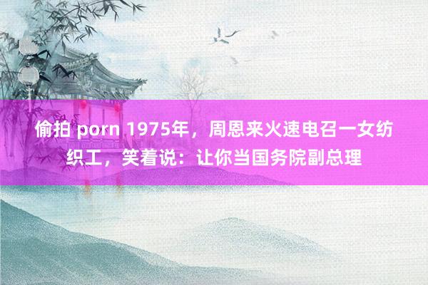 偷拍 porn 1975年，周恩来火速电召一女纺织工，笑着说：让你当国务院副总理