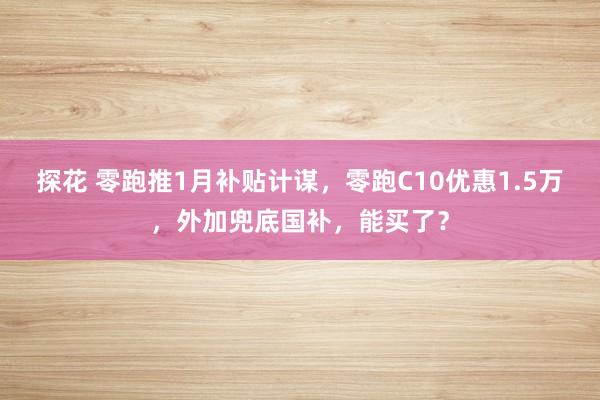 探花 零跑推1月补贴计谋，零跑C10优惠1.5万，外加兜底国补，能买了？