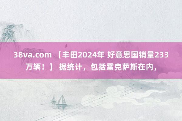38va.com 【丰田2024年 好意思国销量233万辆！】 据统计，包括雷克萨斯在内，