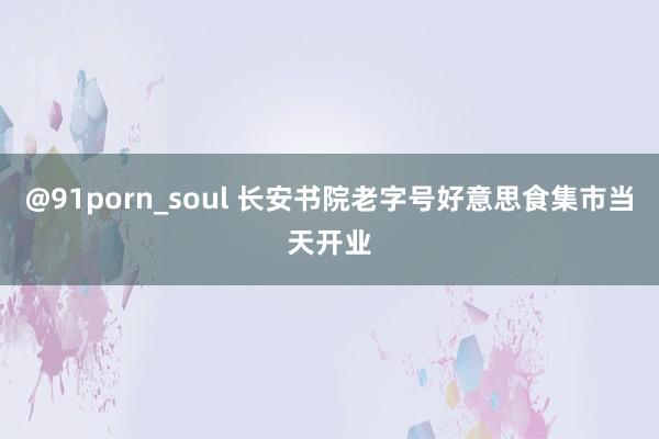 @91porn_soul 长安书院老字号好意思食集市当天开业
