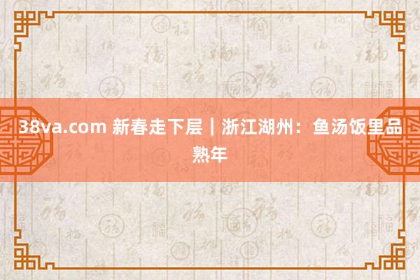 38va.com 新春走下层｜浙江湖州：鱼汤饭里品熟年