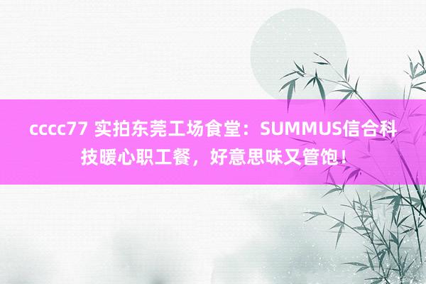 cccc77 实拍东莞工场食堂：SUMMUS信合科技暖心职工餐，好意思味又管饱！