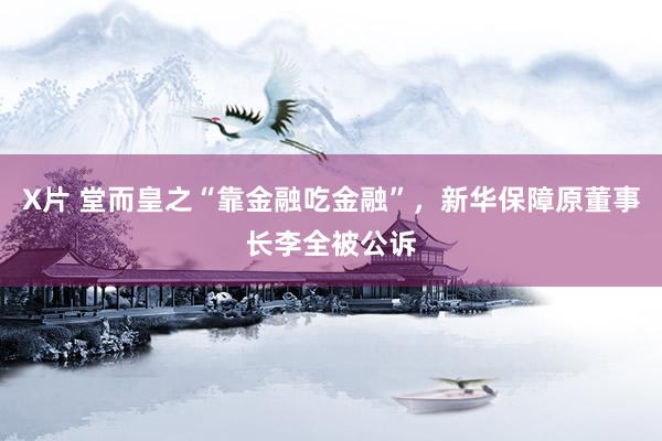 X片 堂而皇之“靠金融吃金融”，新华保障原董事长李全被公诉
