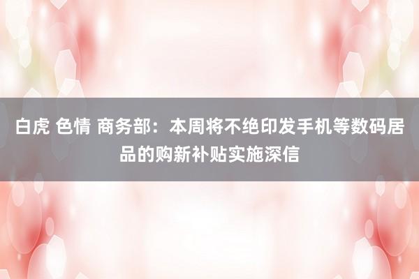 白虎 色情 商务部：本周将不绝印发手机等数码居品的购新补贴实施深信