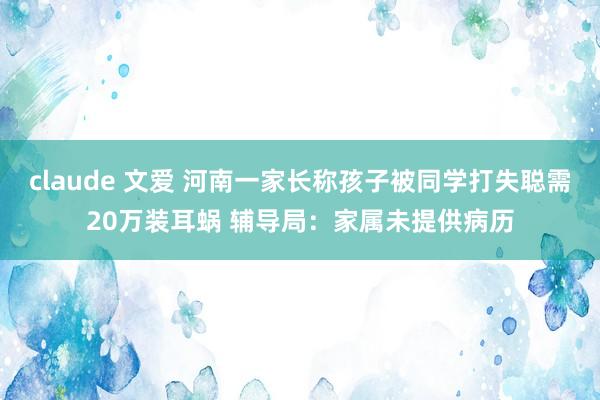 claude 文爱 河南一家长称孩子被同学打失聪需20万装耳蜗 辅导局：家属未提供病历