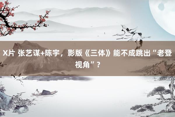 X片 张艺谋+陈宇，影版《三体》能不成跳出“老登视角”？