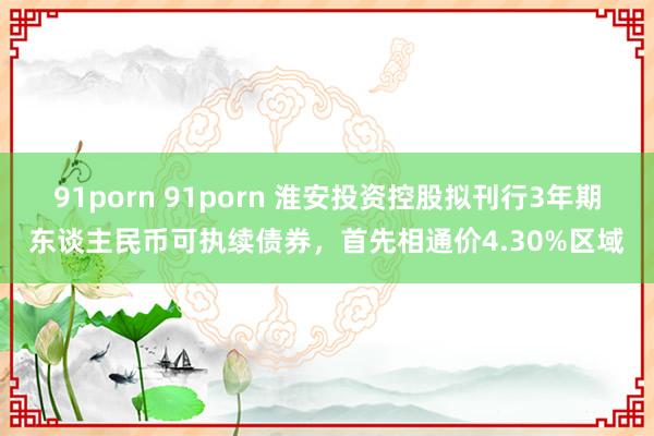 91porn 91porn 淮安投资控股拟刊行3年期东谈主民币可执续债券，首先相通价4.30%区域