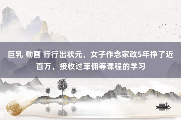 巨乳 動画 行行出状元，女子作念家政5年挣了近百万，接收过菲佣等课程的学习